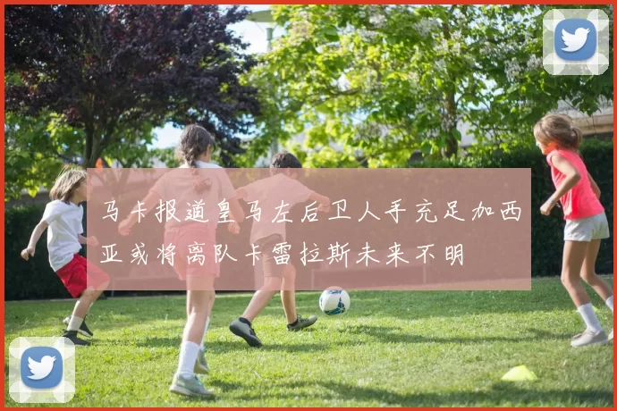 马卡报道皇马左后卫人手充足加西亚或将离队卡雷拉斯未来不明