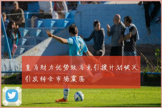 皇马财力优势致马竞引援计划破灭引发转会市场震荡
