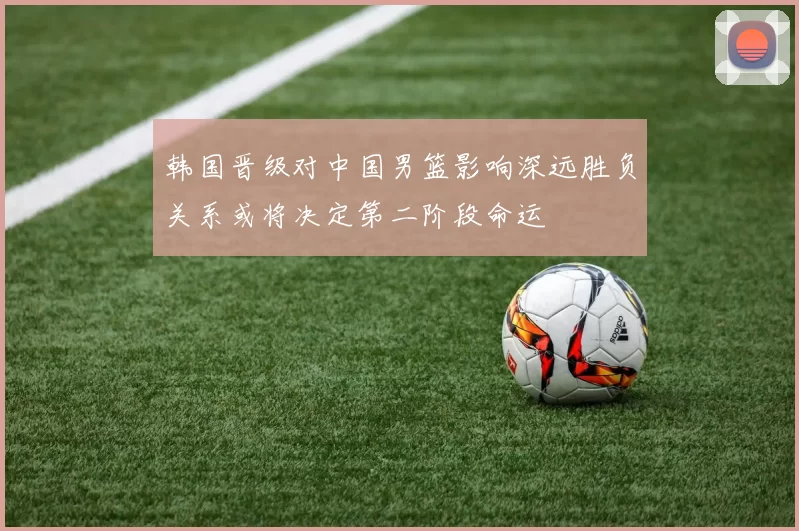 韩国晋级对中国男篮影响深远胜负关系或将决定第二阶段命运