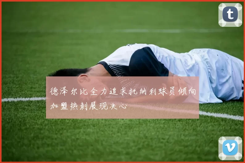 德泽尔比全力追求托纳利球员倾向加盟热刺展现决心
