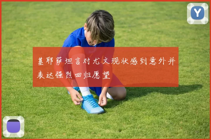 基耶萨坦言对尤文现状感到意外并表达强烈回归愿望