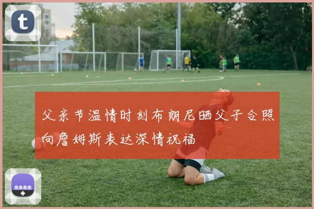 父亲节温情时刻布朗尼晒父子合照向詹姆斯表达深情祝福