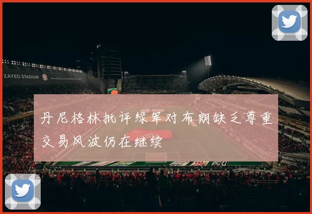 丹尼格林批评绿军对布朗缺乏尊重交易风波仍在继续