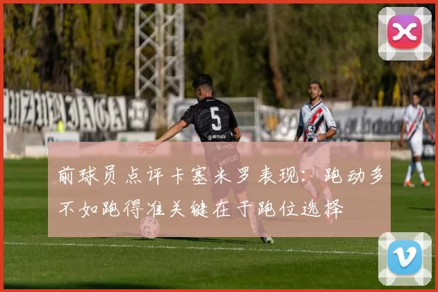 前球员点评卡塞米罗表现:跑动多不如跑得准关键在于跑位选择