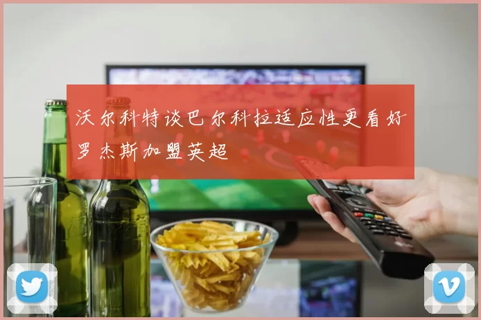 沃尔科特谈巴尔科拉适应性更看好罗杰斯加盟英超