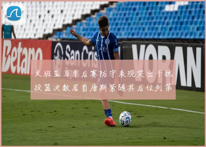 文班亚马季后赛防守表现突出干扰投篮次数居首唐斯紧随其后位列第五