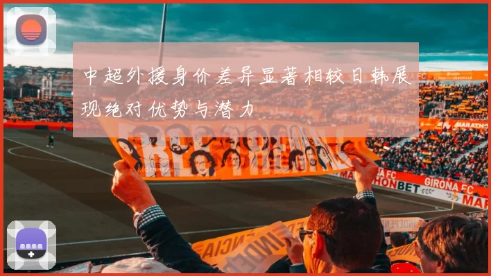 中超外援身价差异显著相较日韩展现绝对优势与潜力